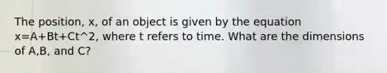 The position, x, of an object is given by the equation x=A+Bt+Ct^2, where t refers to time. What are the dimensions of A,B, and C?