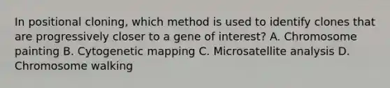 In positional cloning, which method is used to identify clones that are progressively closer to a gene of interest? A. Chromosome painting B. Cytogenetic mapping C. Microsatellite analysis D. Chromosome walking