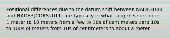 Positional differences due to the datum shift between NAD83(86) and NAD83(CORS2011) are typically in what range? Select one: 1 meter to 10 meters from a few to 10s of centimeters zero 10s to 100s of meters from 10s of centimeters to about a meter