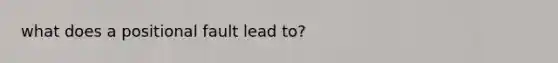 what does a positional fault lead to?