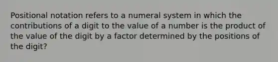 Positional notation refers to a numeral system in which the contributions of a digit to the value of a number is the product of the value of the digit by a factor determined by the positions of the digit?