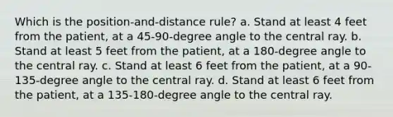 Which is the position-and-distance rule? a. Stand at least 4 feet from the patient, at a 45-90-degree angle to the central ray. b. Stand at least 5 feet from the patient, at a 180-degree angle to the central ray. c. Stand at least 6 feet from the patient, at a 90-135-degree angle to the central ray. d. Stand at least 6 feet from the patient, at a 135-180-degree angle to the central ray.