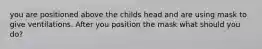 you are positioned above the childs head and are using mask to give ventilations. After you position the mask what should you do?