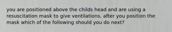 you are positioned above the childs head and are using a resuscitation mask to give ventilations. after you position the mask which of the following should you do next?