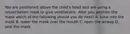 You are positioned above the child's head and are using a resuscitation mask to give ventilations. After you position the mask which of the following should you do next? A. blow into the mask B. lower the mask over the mouth C. open the airway D. seal the mask