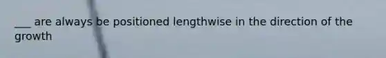 ___ are always be positioned lengthwise in the direction of the growth