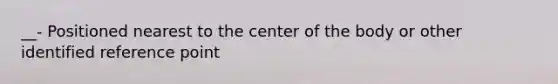 __- Positioned nearest to the center of the body or other identified reference point