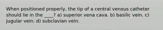 When positioned properly, the tip of a central venous catheter should lie in the ____? a) superior vena cava. b) basilic vein. c) jugular vein. d) subclavian vein.