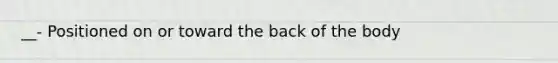 __- Positioned on or toward the back of the body