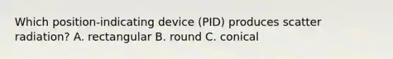 Which position-indicating device (PID) produces scatter radiation? A. rectangular B. round C. conical