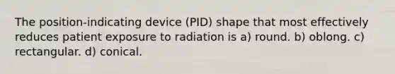 The position-indicating device (PID) shape that most effectively reduces patient exposure to radiation is a) round. b) oblong. c) rectangular. d) conical.