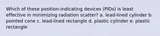 Which of these position-indicating devices (PIDs) is least effective in minimizing radiation scatter? a. lead-lined cylinder b. pointed cone c. lead-lined rectangle d. plastic cylinder e. plastic rectangle