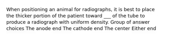 When positioning an animal for radiographs, it is best to place the thicker portion of the patient toward ___ of the tube to produce a radiograph with uniform density. Group of answer choices The anode end The cathode end The center Either end