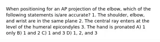 When positioning for an AP projection of the elbow, which of the following statements is/are accurate? 1. The shoulder, elbow, and wrist are in the same plane 2. The central ray enters at the level of the humeral epicondyles 3. The hand is pronated A) 1 only B) 1 and 2 C) 1 and 3 D) 1, 2, and 3