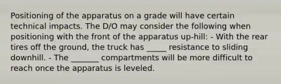 Positioning of the apparatus on a grade will have certain technical impacts. The D/O may consider the following when positioning with the front of the apparatus up-hill: - With the rear tires off the ground, the truck has _____ resistance to sliding downhill. - The _______ compartments will be more difficult to reach once the apparatus is leveled.