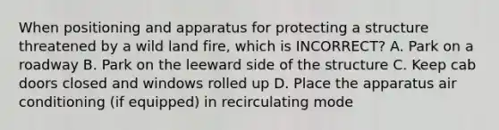 When positioning and apparatus for protecting a structure threatened by a wild land fire, which is INCORRECT? A. Park on a roadway B. Park on the leeward side of the structure C. Keep cab doors closed and windows rolled up D. Place the apparatus air conditioning (if equipped) in recirculating mode