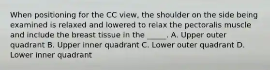 When positioning for the CC view, the shoulder on the side being examined is relaxed and lowered to relax the pectoralis muscle and include the breast tissue in the _____. A. Upper outer quadrant B. Upper inner quadrant C. Lower outer quadrant D. Lower inner quadrant