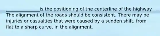 _______________is the positioning of the centerline of the highway. The alignment of the roads should be consistent. There may be injuries or casualties that were caused by a sudden shift, from flat to a sharp curve, in the alignment.