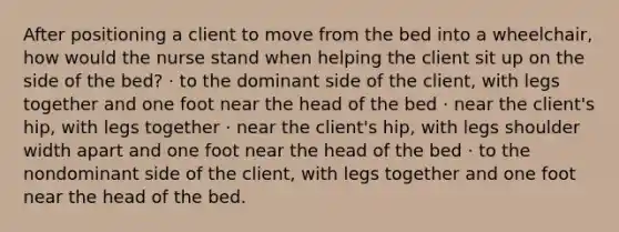 After positioning a client to move from the bed into a wheelchair, how would the nurse stand when helping the client sit up on the side of the bed? · to the dominant side of the client, with legs together and one foot near the head of the bed · near the client's hip, with legs together · near the client's hip, with legs shoulder width apart and one foot near the head of the bed · to the nondominant side of the client, with legs together and one foot near the head of the bed.