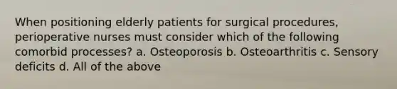 When positioning elderly patients for surgical procedures, perioperative nurses must consider which of the following comorbid processes? a. Osteoporosis b. Osteoarthritis c. Sensory deficits d. All of the above