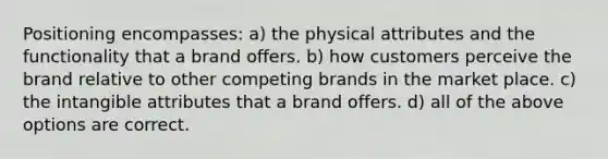 Positioning encompasses: a) the physical attributes and the functionality that a brand offers. b) how customers perceive the brand relative to other competing brands in the market place. c) the intangible attributes that a brand offers. d) all of the above options are correct.