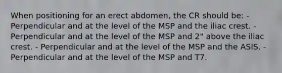 When positioning for an erect abdomen, the CR should be: - Perpendicular and at the level of the MSP and the iliac crest. - Perpendicular and at the level of the MSP and 2" above the iliac crest. - Perpendicular and at the level of the MSP and the ASIS. - Perpendicular and at the level of the MSP and T7.