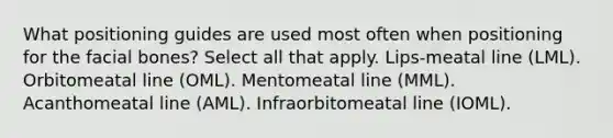 What positioning guides are used most often when positioning for the facial bones? Select all that apply. Lips-meatal line (LML). Orbitomeatal line (OML). Mentomeatal line (MML). Acanthomeatal line (AML). Infraorbitomeatal line (IOML).