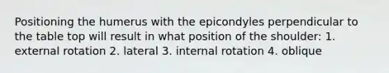 Positioning the humerus with the epicondyles perpendicular to the table top will result in what position of the shoulder: 1. external rotation 2. lateral 3. internal rotation 4. oblique