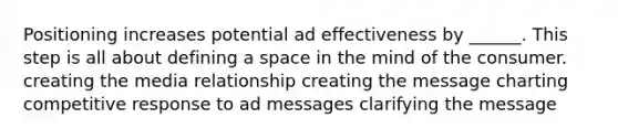 Positioning increases potential ad effectiveness by ______. This step is all about defining a space in the mind of the consumer. creating the media relationship creating the message charting competitive response to ad messages clarifying the message