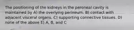 The positioning of the kidneys in the peroneal cavity is maintained by A) the overlying perineum. B) contact with adjacent visceral organs. C) supporting connective tissues. D) none of the above E) A, B, and C