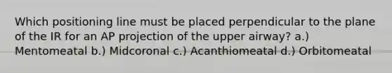 Which positioning line must be placed perpendicular to the plane of the IR for an AP projection of the upper airway? a.) Mentomeatal b.) Midcoronal c.) Acanthiomeatal d.) Orbitomeatal