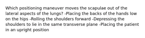 Which positioning maneuver moves the scapulae out of the lateral aspects of the lungs? -Placing the backs of the hands low on the hips -Rolling the shoulders forward -Depressing the shoulders to lie in the same transverse plane -Placing the patient in an upright position