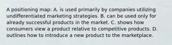 A positioning map: A. is used primarily by companies utilizing undifferentiated marketing strategies. B. can be used only for already successful products in the market. C. shows how consumers view a product relative to competitive products. D. outlines how to introduce a new product to the marketplace.