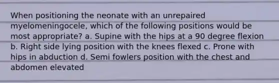 When positioning the neonate with an unrepaired myelomeningocele, which of the following positions would be most appropriate? a. Supine with the hips at a 90 degree flexion b. Right side lying position with the knees flexed c. Prone with hips in abduction d. Semi fowlers position with the chest and abdomen elevated