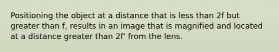 Positioning the object at a distance that is less than 2f but greater than f, results in an image that is magnified and located at a distance greater than 2f' from the lens.