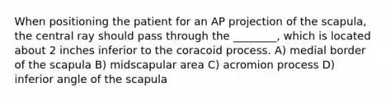 When positioning the patient for an AP projection of the scapula, the central ray should pass through the ________, which is located about 2 inches inferior to the coracoid process. A) medial border of the scapula B) midscapular area C) acromion process D) inferior angle of the scapula