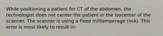 While positioning a patient for CT of the abdomen, the technologist does not center the patient in the isocenter of the scanner. The scanner is using a fixed milliamperage (mA). This error is most likely to result in: