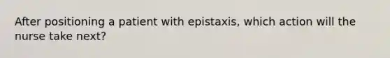 After positioning a patient with epistaxis, which action will the nurse take next?