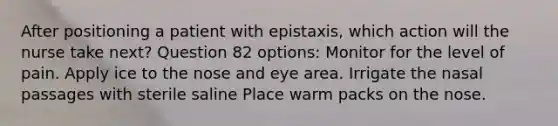 After positioning a patient with epistaxis, which action will the nurse take next? Question 82 options: Monitor for the level of pain. Apply ice to the nose and eye area. Irrigate the nasal passages with sterile saline Place warm packs on the nose.