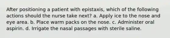 After positioning a patient with epistaxis, which of the following actions should the nurse take next? a. Apply ice to the nose and eye area. b. Place warm packs on the nose. c. Administer oral aspirin. d. Irrigate the nasal passages with sterile saline.