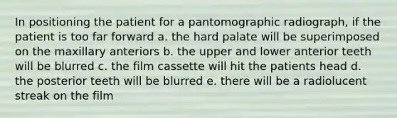 In positioning the patient for a pantomographic radiograph, if the patient is too far forward a. the hard palate will be superimposed on the maxillary anteriors b. the upper and lower anterior teeth will be blurred c. the film cassette will hit the patients head d. the posterior teeth will be blurred e. there will be a radiolucent streak on the film