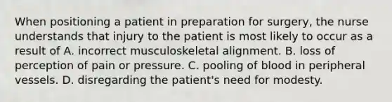 When positioning a patient in preparation for surgery, the nurse understands that injury to the patient is most likely to occur as a result of A. incorrect musculoskeletal alignment. B. loss of perception of pain or pressure. C. pooling of blood in peripheral vessels. D. disregarding the patient's need for modesty.