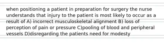 when positioning a patient in preparation for surgery the nurse understands that injury to the patient is most likely to occur as a result of A) incorrect musculoskeletal alignment B) loss of perception of pain or pressure C)pooling of blood and peripheral vessels D)disregarding the patients need for modesty