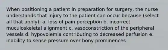 When positioning a patient in preparation for surgery, the nurse understands that injury to the patient can occur because (select all that apply): a. loss of pain perception b. incorrect muculoskeletal alignment c. vasoconstriction of the peripheral vessels d. hypovolemia contributing to decreased perfusion e. inability to sense pressure over bony prominences