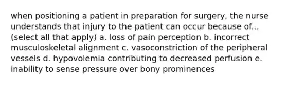 when positioning a patient in preparation for surgery, the nurse understands that injury to the patient can occur because of... (select all that apply) a. loss of pain perception b. incorrect musculoskeletal alignment c. vasoconstriction of the peripheral vessels d. hypovolemia contributing to decreased perfusion e. inability to sense pressure over bony prominences