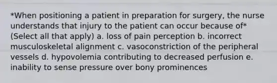 *When positioning a patient in preparation for surgery, the nurse understands that injury to the patient can occur because of* (Select all that apply) a. loss of pain perception b. incorrect musculoskeletal alignment c. vasoconstriction of the peripheral vessels d. hypovolemia contributing to decreased perfusion e. inability to sense pressure over bony prominences