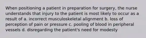 When positioning a patient in preparation for surgery, the nurse understands that injury to the patient is most likely to occur as a result of a. incorrect musculoskeletal alignment b. loss of perception of pain or pressure c. pooling of blood in peripheral vessels d. disregarding the patient's need for modesty