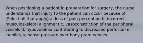 When positioning a patient in preparation for surgery, the nurse understands that injury to the patient can occur because of (Select all that apply) a. loss of pain perception b. incorrect musculoskeletal alignment c. vasoconstriction of the peripheral vessels d. hypovolemia contributing to decreased perfusion e. inability to sense pressure over bony prominences