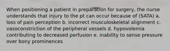 When positioning a patient in preparation for surgery, the nurse understands that injury to the pt can occur because of (SATA) a. loss of pain perception b. incorrect musculoskeletal alignment c. vasoconstriction of the peripheral vessels d. hypovolemia contributing to decreased perfusion e. inability to sense pressure over bony prominences