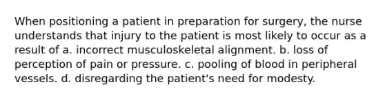 When positioning a patient in preparation for surgery, the nurse understands that injury to the patient is most likely to occur as a result of a. incorrect musculoskeletal alignment. b. loss of perception of pain or pressure. c. pooling of blood in peripheral vessels. d. disregarding the patient's need for modesty.